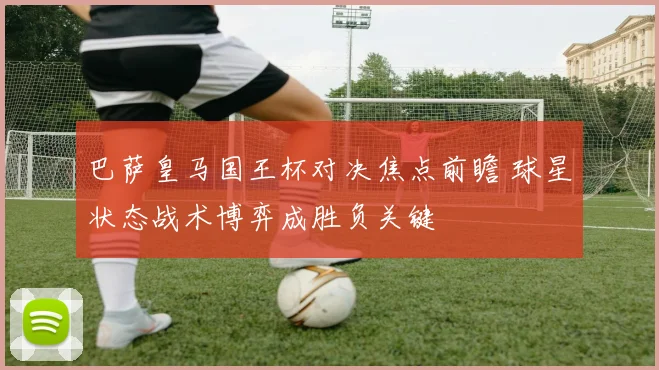 巴萨皇马国王杯对决焦点前瞻 球星状态战术博弈成胜负关键