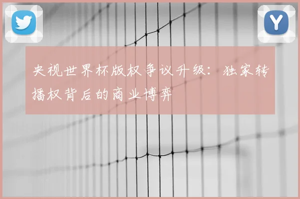 央视世界杯版权争议升级：独家转播权背后的商业博弈