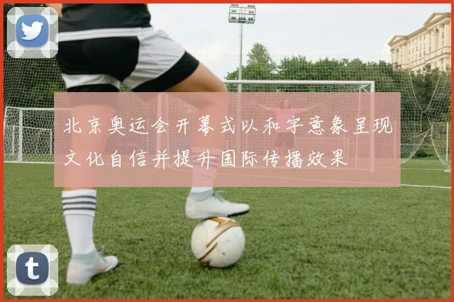 北京奥运会开幕式以和字意象呈现文化自信并提升国际传播效果