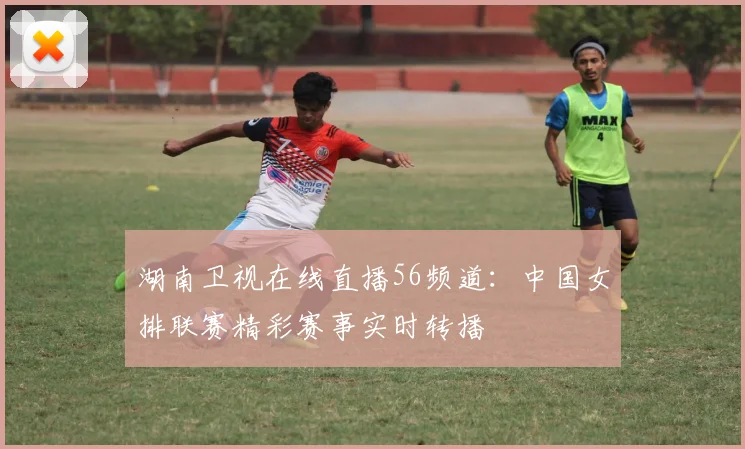 湖南卫视在线直播56频道：中国女排联赛精彩赛事实时转播