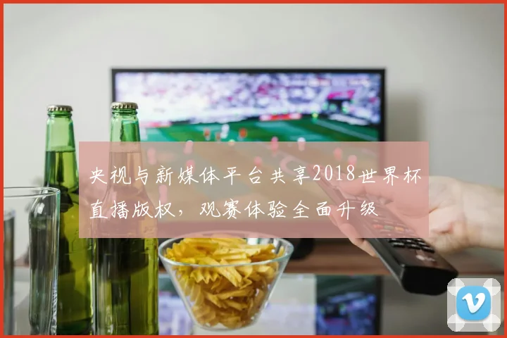 央视与新媒体平台共享2018世界杯直播版权，观赛体验全面升级